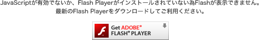 JavaScriptが有効でないか、Flash Playerがインストールされていない為Flashが表示できません。最新のFlash Playerをダウンロードしてご利用ください。